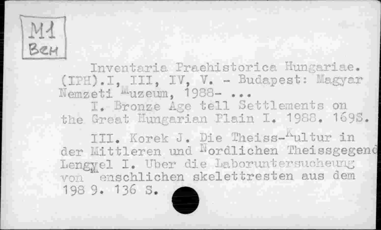 ﻿Веи I
Inventaria Praehistorica Hungariae. (IPH).I, III, IV, V. - Budapest: Magyar îlemzeti llïuzeum, 1988- •••
I. Bronze Age tell Settlements on the Great Hungarian Plain I. 1980. 1698.
III. Korek J. der Mittleren und
Die Theiss-Ailtur in Nördlichen Theissgeg
Lengyel I. Uber die Laborunter sue- heung vol enschlichen skelettresten aus dem
136 S.
198 9.